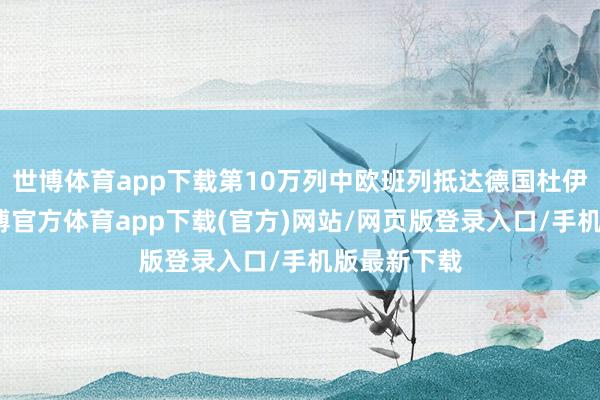 世博体育app下载第10万列中欧班列抵达德国杜伊斯堡市-万博官方体育app下载(官方)网站/网页版登录入口/手机版最新下载