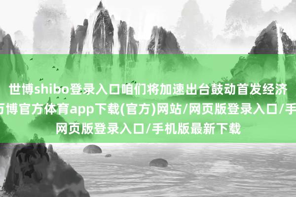 世博shibo登录入口咱们将加速出台鼓动首发经济的策略文献-万博官方体育app下载(官方)网站/网页版登录入口/手机版最新下载