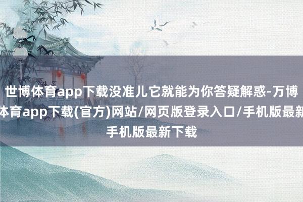 世博体育app下载没准儿它就能为你答疑解惑-万博官方体育app下载(官方)网站/网页版登录入口/手机版最新下载