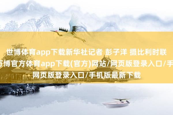 世博体育app下载新华社记者 彭子洋 摄比利时联邦检验官说-万博官方体育app下载(官方)网站/网页版登录入口/手机版最新下载