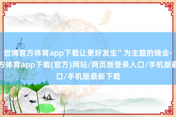 世博官方体育app下载让更好发生”为主题的晚会-万博官方体育app下载(官方)网站/网页版登录入口/手机版最新下载