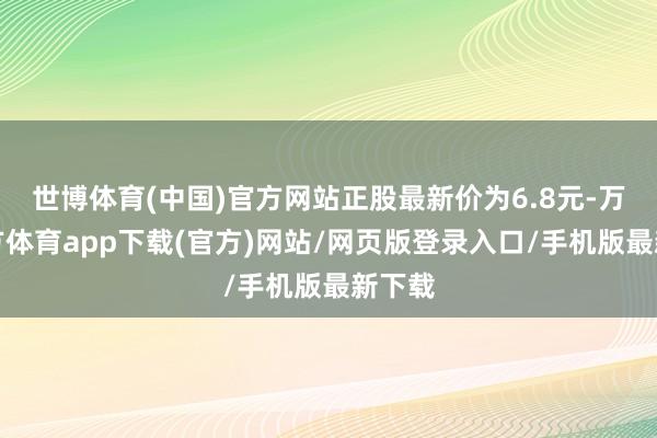 世博体育(中国)官方网站正股最新价为6.8元-万博官方体育app下载(官方)网站/网页版登录入口/手机版最新下载