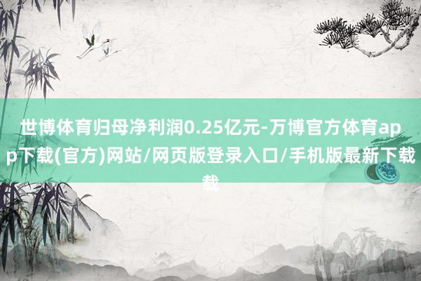 世博体育归母净利润0.25亿元-万博官方体育app下载(官方)网站/网页版登录入口/手机版最新下载