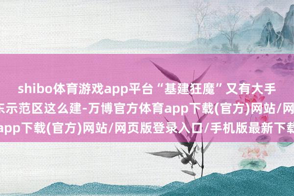 shibo体育游戏app平台“基建狂魔”又有大手脚！改日，交通强国山东示范区这么建-万博官方体育app下载(官方)网站/网页版登录入口/手机版最新下载