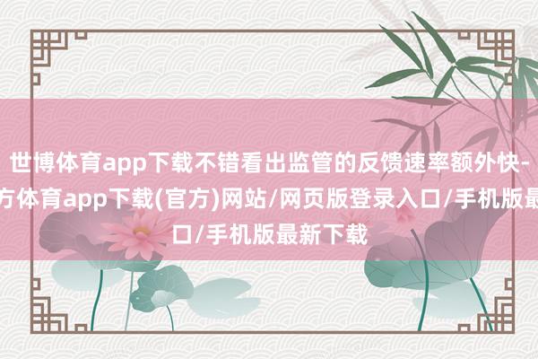 世博体育app下载不错看出监管的反馈速率额外快-万博官方体育app下载(官方)网站/网页版登录入口/手机版最新下载