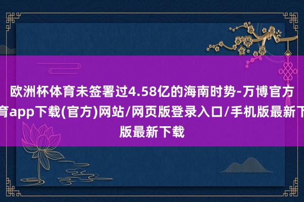 欧洲杯体育未签署过4.58亿的海南时势-万博官方体育app下载(官方)网站/网页版登录入口/手机版最新下载