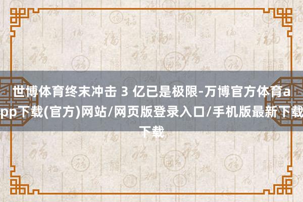 世博体育终末冲击 3 亿已是极限-万博官方体育app下载(官方)网站/网页版登录入口/手机版最新下载
