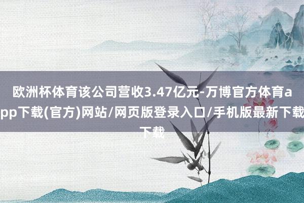 欧洲杯体育该公司营收3.47亿元-万博官方体育app下载(官方)网站/网页版登录入口/手机版最新下载