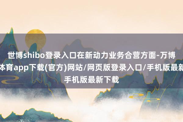 世博shibo登录入口在新动力业务合营方面-万博官方体育app下载(官方)网站/网页版登录入口/手机版最新下载
