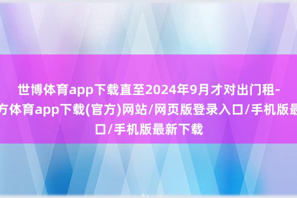 世博体育app下载直至2024年9月才对出门租-万博官方体育app下载(官方)网站/网页版登录入口/手机版最新下载