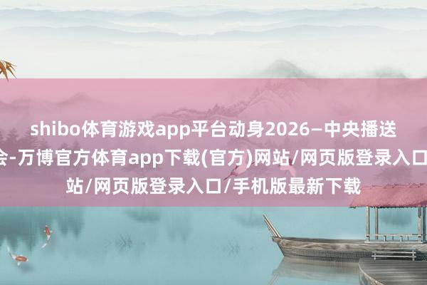 shibo体育游戏app平台动身2026—中央播送电视总台跨年晚会-万博官方体育app下载(官方)网站/网页版登录入口/手机版最新下载