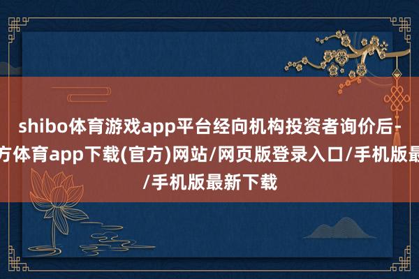 shibo体育游戏app平台经向机构投资者询价后-万博官方体育app下载(官方)网站/网页版登录入口/手机版最新下载
