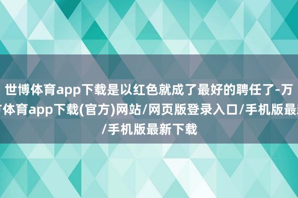世博体育app下载是以红色就成了最好的聘任了-万博官方体育app下载(官方)网站/网页版登录入口/手机版最新下载