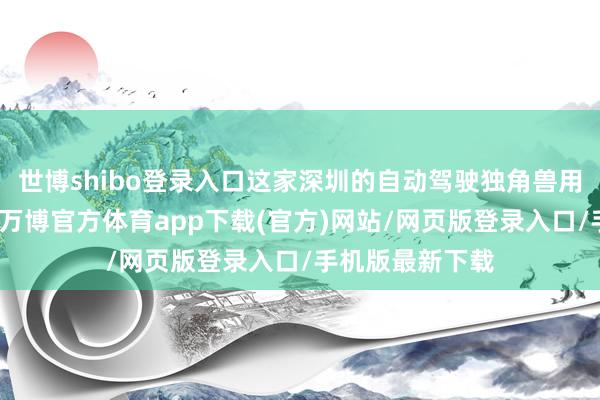 世博shibo登录入口这家深圳的自动驾驶独角兽用不到半年时分-万博官方体育app下载(官方)网站/网页版登录入口/手机版最新下载