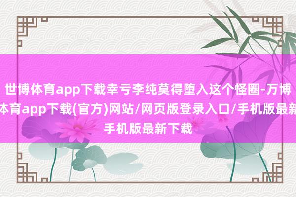 世博体育app下载幸亏李纯莫得堕入这个怪圈-万博官方体育app下载(官方)网站/网页版登录入口/手机版最新下载