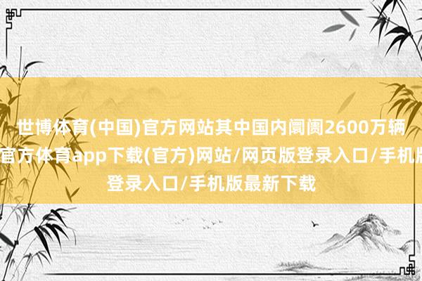 世博体育(中国)官方网站其中国内阛阓2600万辆阁下-万博官方体育app下载(官方)网站/网页版登录入口/手机版最新下载