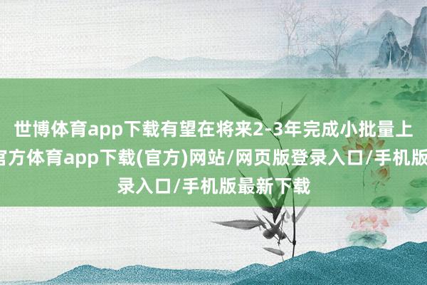 世博体育app下载有望在将来2-3年完成小批量上车-万博官方体育app下载(官方)网站/网页版登录入口/手机版最新下载