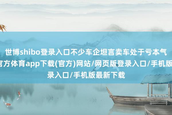 世博shibo登录入口不少车企坦言卖车处于亏本气象-万博官方体育app下载(官方)网站/网页版登录入口/手机版最新下载