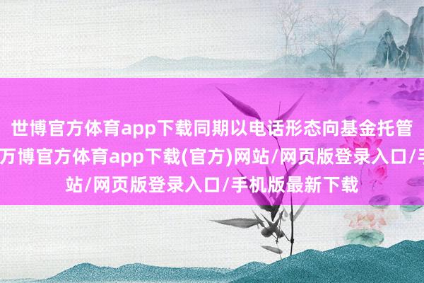 世博官方体育app下载同期以电话形态向基金托管东说念主确认-万博官方体育app下载(官方)网站/网页版登录入口/手机版最新下载