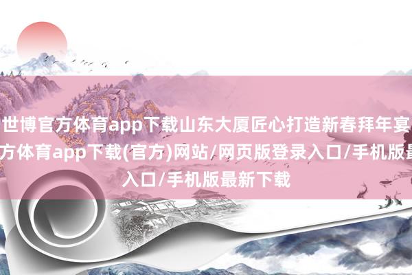 世博官方体育app下载山东大厦匠心打造新春拜年宴-万博官方体育app下载(官方)网站/网页版登录入口/手机版最新下载
