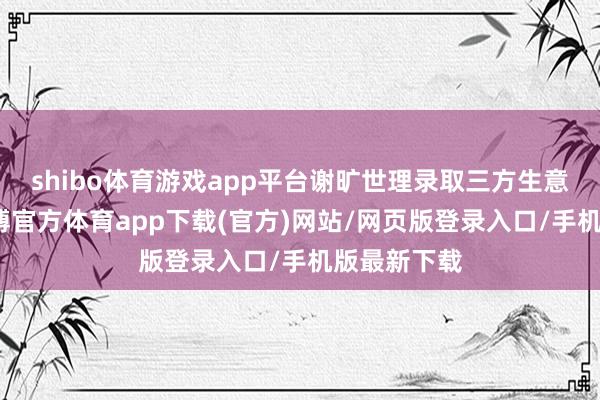 shibo体育游戏app平台谢旷世理录取三方生意商出口-万博官方体育app下载(官方)网站/网页版登录入口/手机版最新下载