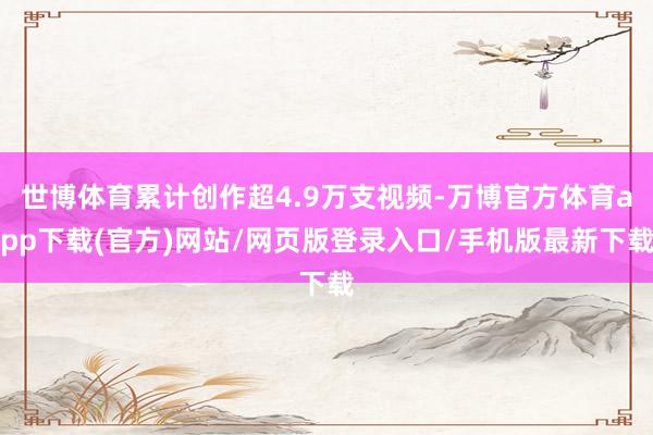 世博体育累计创作超4.9万支视频-万博官方体育app下载(官方)网站/网页版登录入口/手机版最新下载