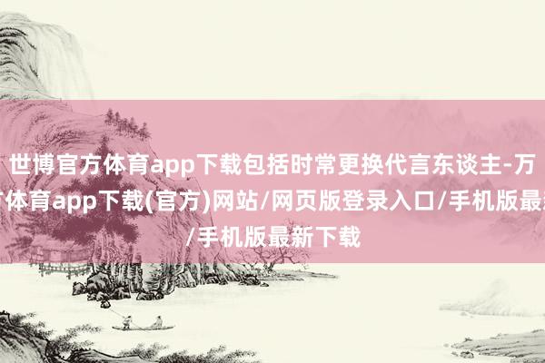 世博官方体育app下载包括时常更换代言东谈主-万博官方体育app下载(官方)网站/网页版登录入口/手机版最新下载