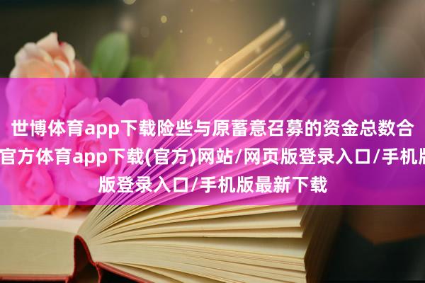 世博体育app下载险些与原蓄意召募的资金总数合手平-万博官方体育app下载(官方)网站/网页版登录入口/手机版最新下载