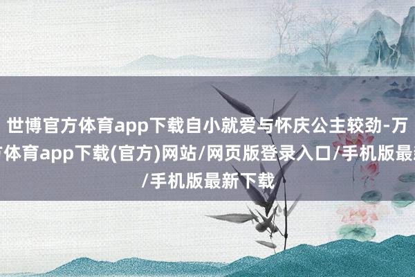 世博官方体育app下载自小就爱与怀庆公主较劲-万博官方体育app下载(官方)网站/网页版登录入口/手机版最新下载
