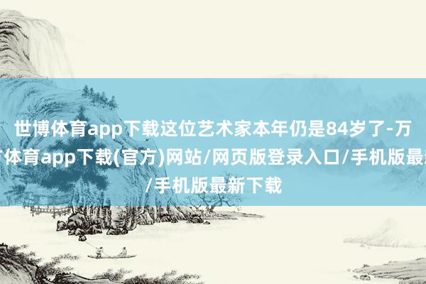 世博体育app下载这位艺术家本年仍是84岁了-万博官方体育app下载(官方)网站/网页版登录入口/手机版最新下载