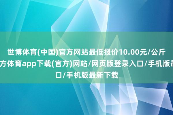 世博体育(中国)官方网站最低报价10.00元/公斤-万博官方体育app下载(官方)网站/网页版登录入口/手机版最新下载