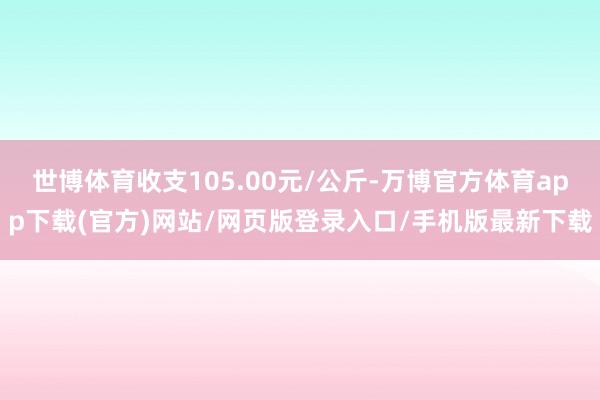 世博体育收支105.00元/公斤-万博官方体育app下载(官方)网站/网页版登录入口/手机版最新下载