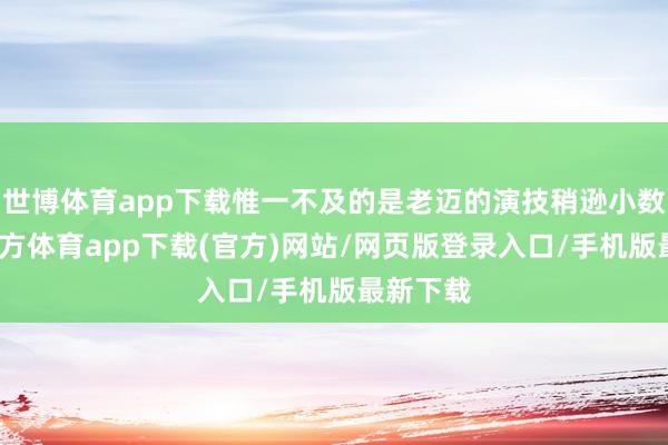 世博体育app下载惟一不及的是老迈的演技稍逊小数-万博官方体育app下载(官方)网站/网页版登录入口/手机版最新下载
