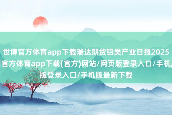 世博官方体育app下载瑞达期货铝类产业日报20250106-万博官方体育app下载(官方)网站/网页版登录入口/手机版最新下载