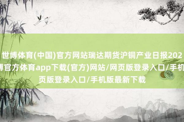 世博体育(中国)官方网站瑞达期货沪铜产业日报20250106-万博官方体育app下载(官方)网站/网页版登录入口/手机版最新下载