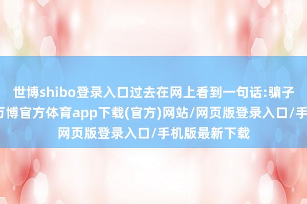 世博shibo登录入口过去在网上看到一句话:骗子能嚣张多久-万博官方体育app下载(官方)网站/网页版登录入口/手机版最新下载