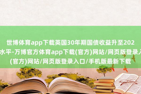 世博体育app下载英国30年期国债收益升至2023年10月以来的最高水平-万博官方体育app下载(官方)网站/网页版登录入口/手机版最新下载