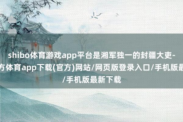 shibo体育游戏app平台是湘军独一的封疆大吏-万博官方体育app下载(官方)网站/网页版登录入口/手机版最新下载