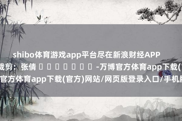 shibo体育游戏app平台尽在新浪财经APP            						背负裁剪：张倩 							-万博官方体育app下载(官方)网站/网页版登录入口/手机版最新下载