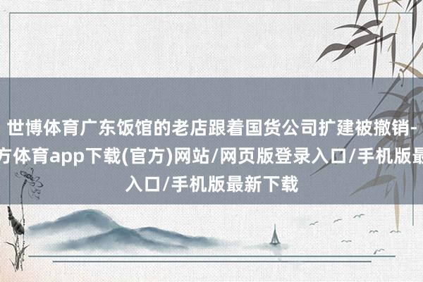 世博体育广东饭馆的老店跟着国货公司扩建被撤销-万博官方体育app下载(官方)网站/网页版登录入口/手机版最新下载