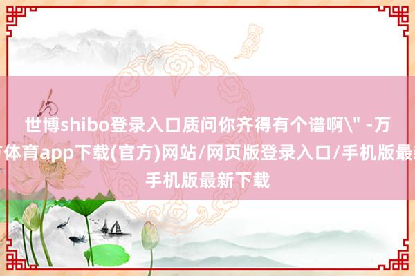 世博shibo登录入口质问你齐得有个谱啊