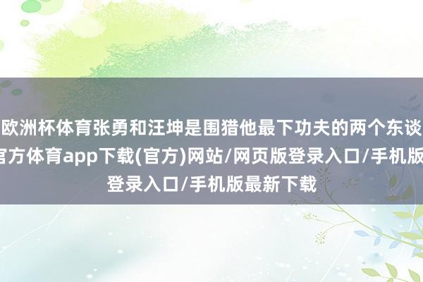 欧洲杯体育张勇和汪坤是围猎他最下功夫的两个东谈主-万博官方体育app下载(官方)网站/网页版登录入口/手机版最新下载
