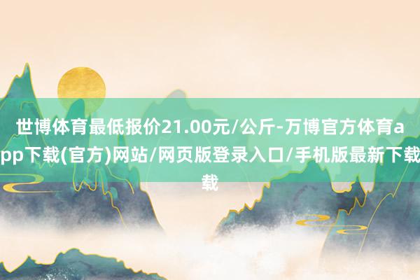 世博体育最低报价21.00元/公斤-万博官方体育app下载(官方)网站/网页版登录入口/手机版最新下载