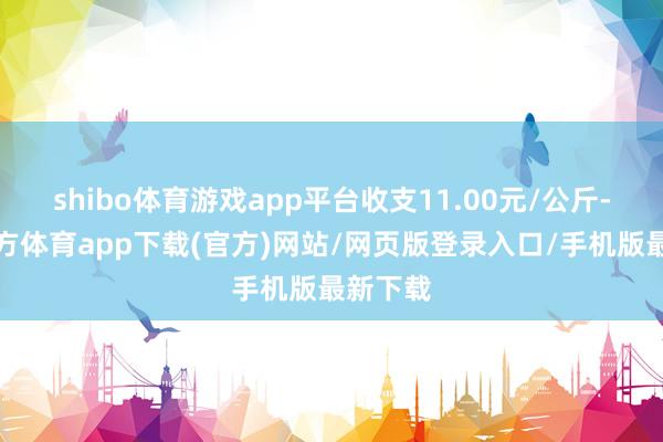 shibo体育游戏app平台收支11.00元/公斤-万博官方体育app下载(官方)网站/网页版登录入口/手机版最新下载