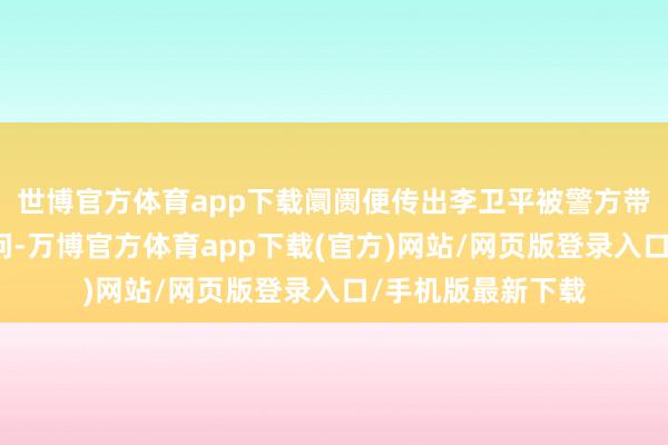 世博官方体育app下载阛阓便传出李卫平被警方带走协助访问的音问-万博官方体育app下载(官方)网站/网页版登录入口/手机版最新下载