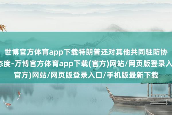 世博官方体育app下载特朗普还对其他共同驻防协议捏越来越品评的态度-万博官方体育app下载(官方)网站/网页版登录入口/手机版最新下载