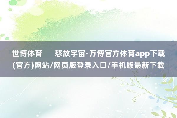 世博体育 怒放宇宙-万博官方体育app下载(官方)网站/网页版登录入口/手机版最新下载