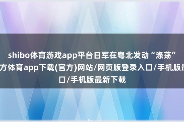 shibo体育游戏app平台日军在粤北发动“涤荡”-万博官方体育app下载(官方)网站/网页版登录入口/手机版最新下载
