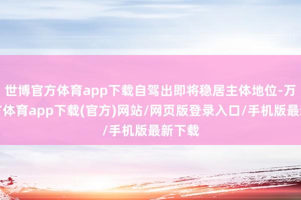 世博官方体育app下载自驾出即将稳居主体地位-万博官方体育app下载(官方)网站/网页版登录入口/手机版最新下载
