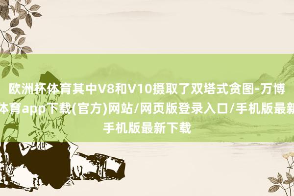 欧洲杯体育其中V8和V10摄取了双塔式贪图-万博官方体育app下载(官方)网站/网页版登录入口/手机版最新下载